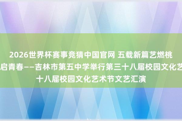 2026世界杯赛事竞猜中国官网 五载新篇艺燃桃李 百廿学府智启青春——吉林市第五中学举行第三十八届校园文化艺术节文艺汇演