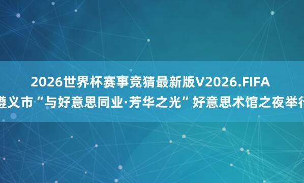 2026世界杯赛事竞猜最新版V2026.FIFA 遵义市“与好意思同业·芳华之光”好意思术馆之夜举行