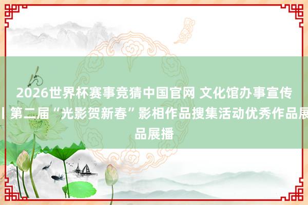 2026世界杯赛事竞猜中国官网 文化馆办事宣传周丨第二届“光影贺新春”影相作品搜集活动优秀作品展播