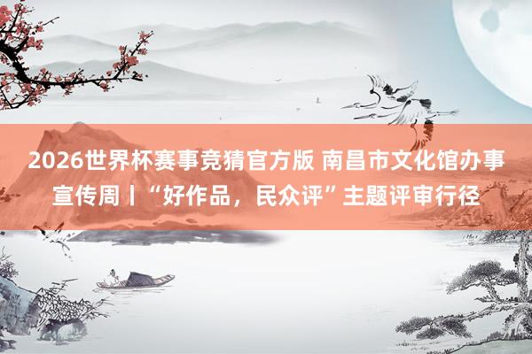 2026世界杯赛事竞猜官方版 南昌市文化馆办事宣传周丨“好作品,民众评”主题评审行径