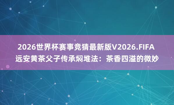 2026世界杯赛事竞猜最新版V2026.FIFA 远安黄茶父子传承焖堆法:茶香四溢的微妙