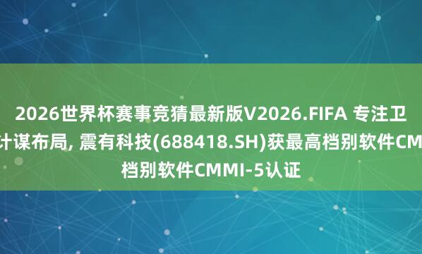 2026世界杯赛事竞猜最新版V2026.FIFA 专注卫星互联网计谋布局， 震有科技(688418.SH)获最高档别软件CMMI-5认证