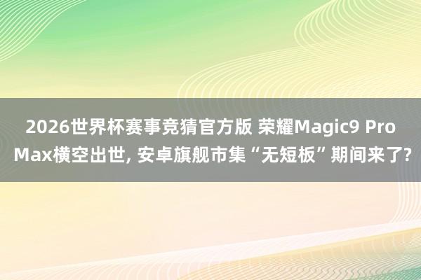 2026世界杯赛事竞猜官方版 荣耀Magic9 Pro Max横空出世， 安卓旗舰市集“无短板”期间来了?