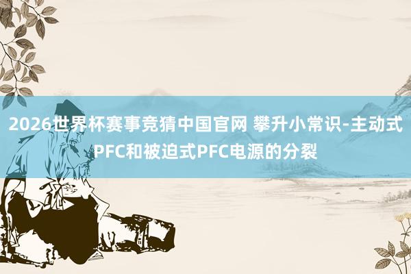 2026世界杯赛事竞猜中国官网 攀升小常识-主动式PFC和被迫式PFC电源的分裂
