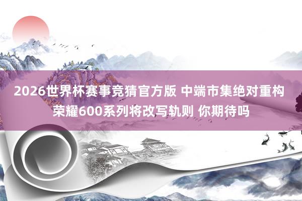2026世界杯赛事竞猜官方版 中端市集绝对重构 荣耀600系列将改写轨则 你期待吗