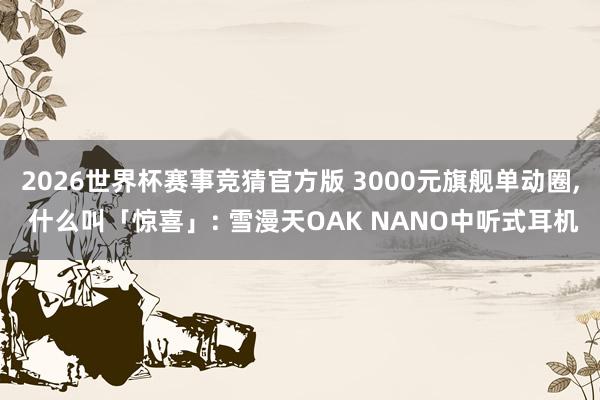 2026世界杯赛事竞猜官方版 3000元旗舰单动圈， 什么叫「惊喜」: 雪漫天OAK NANO中听式耳机