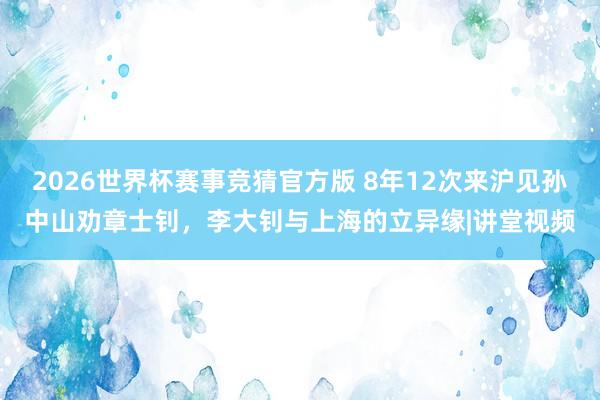 2026世界杯赛事竞猜官方版 8年12次来沪见孙中山劝章士钊，李大钊与上海的立异缘|讲堂视频