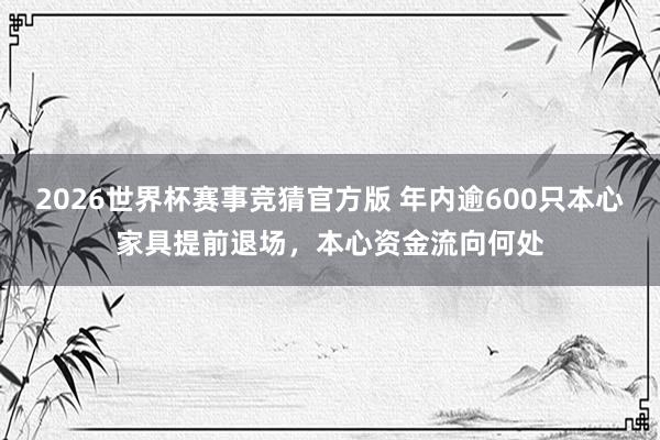 2026世界杯赛事竞猜官方版 年内逾600只本心家具提前退场，本心资金流向何处