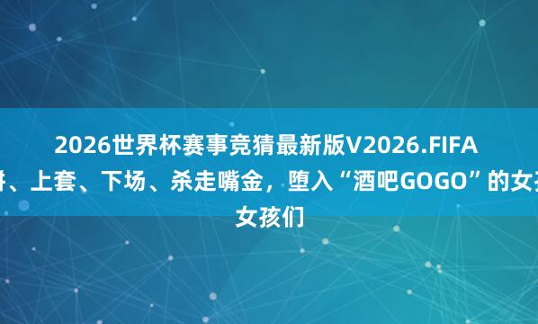 2026世界杯赛事竞猜最新版V2026.FIFA 画饼、上套、下场、杀走嘴金，堕入“酒吧GOGO”的女孩们
