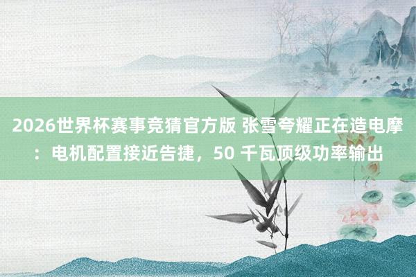2026世界杯赛事竞猜官方版 张雪夸耀正在造电摩：电机配置接近告捷，50 千瓦顶级功率输出