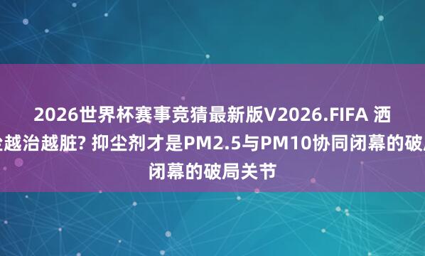 2026世界杯赛事竞猜最新版V2026.FIFA 洒水治尘越治越脏? 抑尘剂才是PM2.5与PM10协同闭幕的破局关节