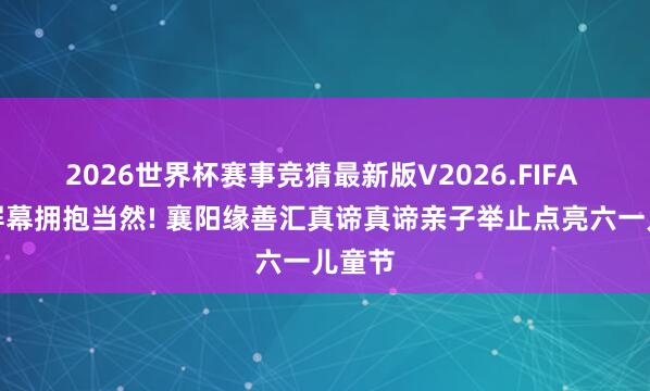 2026世界杯赛事竞猜最新版V2026.FIFA 告别屏幕拥抱当然! 襄阳缘善汇真谛真谛亲子举止点亮六一儿童节