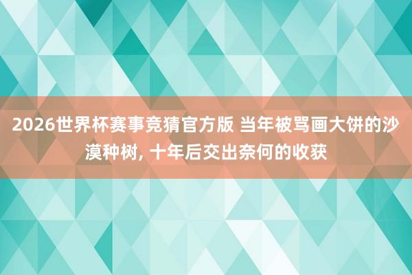 2026世界杯赛事竞猜官方版 当年被骂画大饼的沙漠种树， 十年后交出奈何的收获