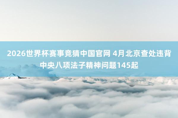 2026世界杯赛事竞猜中国官网 4月北京查处违背中央八项法子精神问题145起