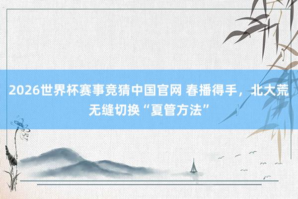 2026世界杯赛事竞猜中国官网 春播得手，北大荒无缝切换“夏管方法”