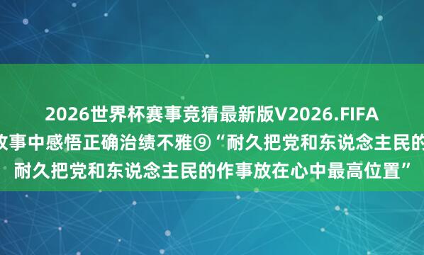 2026世界杯赛事竞猜最新版V2026.FIFA 从习近平总文牍敷陈的故事中感悟正确治绩不雅⑨“耐久把党和东说念主民的作事放在心中最高位置”