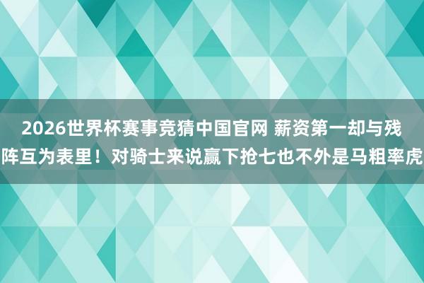 2026世界杯赛事竞猜中国官网 薪资第一却与残阵互为表里！对骑士来说赢下抢七也不外是马粗率虎