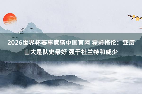 2026世界杯赛事竞猜中国官网 霍姆格伦:亚历山大是队史最好 强于杜兰特和威少