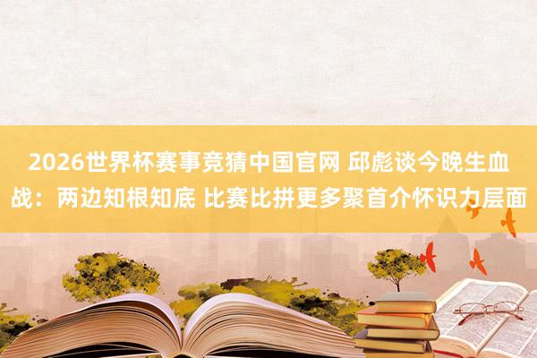 2026世界杯赛事竞猜中国官网 邱彪谈今晚生血战:两边知根知底 比赛比拼更多聚首介怀识力层面