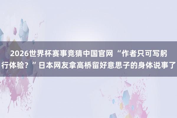 2026世界杯赛事竞猜中国官网 “作者只可写躬行体验？”日本网友拿高桥留好意思子的身体说事了