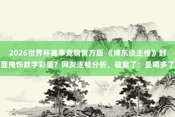 2026世界杯赛事竞猜官方版 《博东谈主传》封面掩饰数字彩蛋?网友逐帧分析,破案了:是喝多了