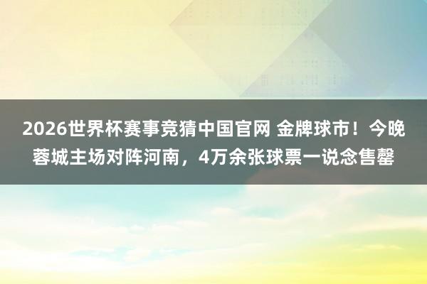 2026世界杯赛事竞猜中国官网 金牌球市！今晚蓉城主场对阵河南，4万余张球票一说念售罄