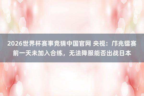 2026世界杯赛事竞猜中国官网 央视：邝兆镭赛前一天未加入合练，无法降服能否出战日本
