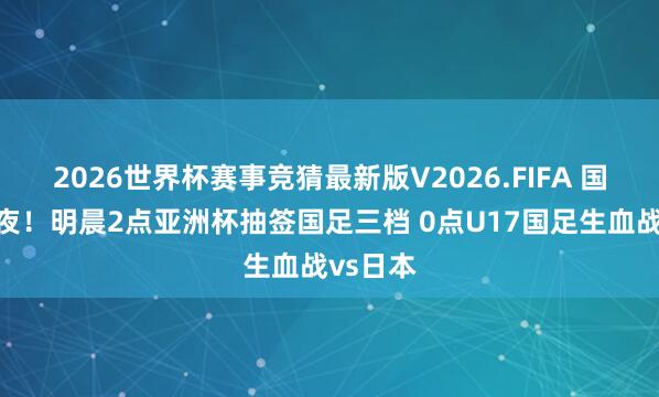 2026世界杯赛事竞猜最新版V2026.FIFA 国字号之夜！明晨2点亚洲杯抽签国足三档 0点U17国足生血战vs日本