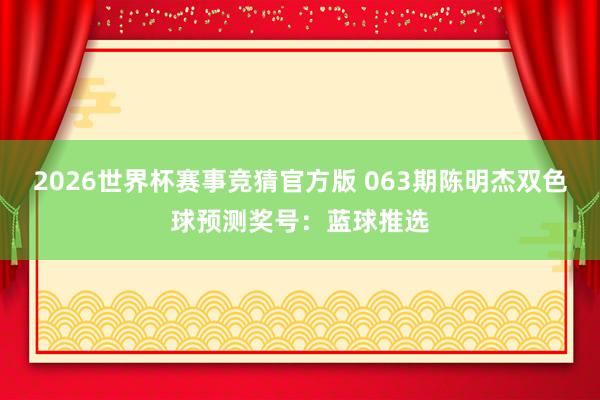 2026世界杯赛事竞猜官方版 063期陈明杰双色球预测奖号：蓝球推选