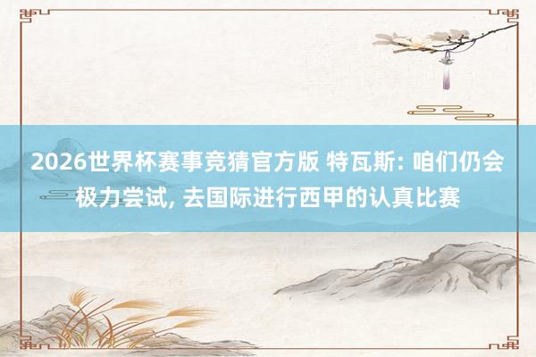 2026世界杯赛事竞猜官方版 特瓦斯: 咱们仍会极力尝试， 去国际进行西甲的认真比赛
