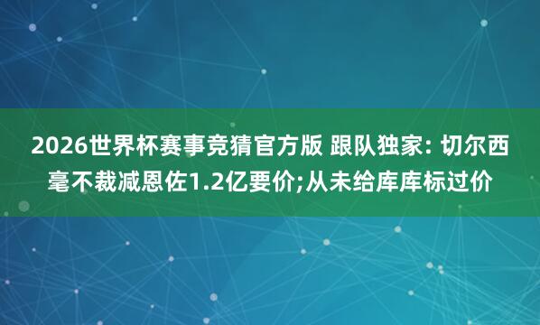 2026世界杯赛事竞猜官方版 跟队独家: 切尔西毫不裁减恩佐1.2亿要价;从未给库库标过价