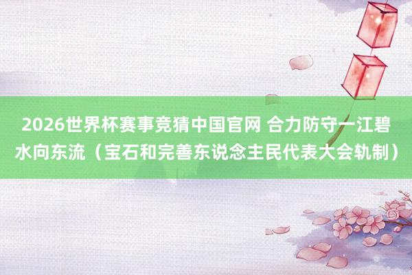 2026世界杯赛事竞猜中国官网 合力防守一江碧水向东流（宝石和完善东说念主民代表大会轨制）