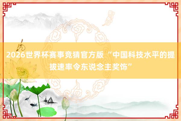 2026世界杯赛事竞猜官方版 “中国科技水平的提拔速率令东说念主奖饰”