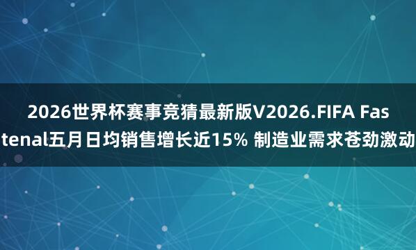 2026世界杯赛事竞猜最新版V2026.FIFA Fastenal五月日均销售增长近15% 制造业需求苍劲激动