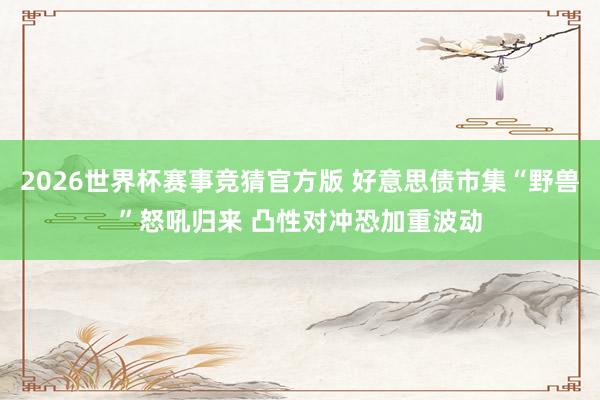2026世界杯赛事竞猜官方版 好意思债市集“野兽”怒吼归来 凸性对冲恐加重波动