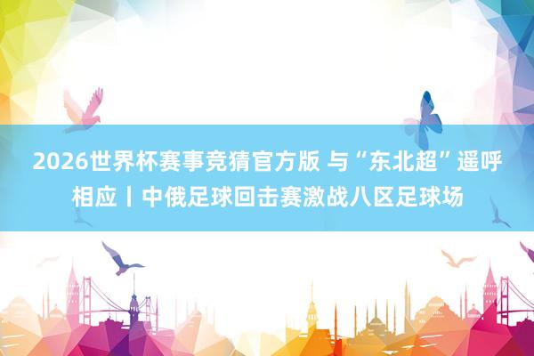 2026世界杯赛事竞猜官方版 与“东北超”遥呼相应丨中俄足球回击赛激战八区足球场