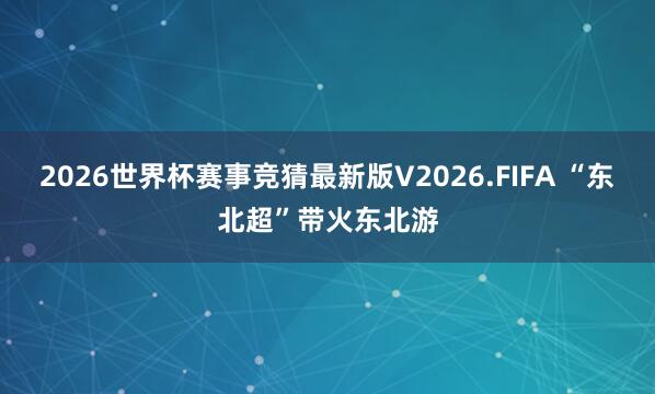 2026世界杯赛事竞猜最新版V2026.FIFA “东北超”带火东北游