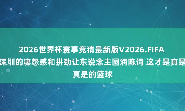 2026世界杯赛事竞猜最新版V2026.FIFA 解释:深圳的凄怨感和拼劲让东说念主圆润陈词 这才是真是的篮球