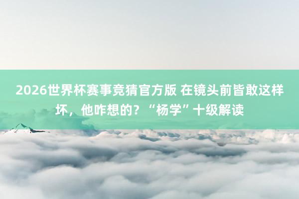 2026世界杯赛事竞猜官方版 在镜头前皆敢这样坏，他咋想的？“杨学”十级解读