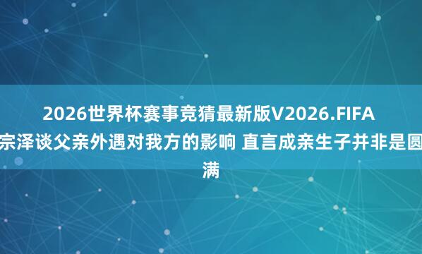 2026世界杯赛事竞猜最新版V2026.FIFA 黄宗泽谈父亲外遇对我方的影响 直言成亲生子并非是圆满