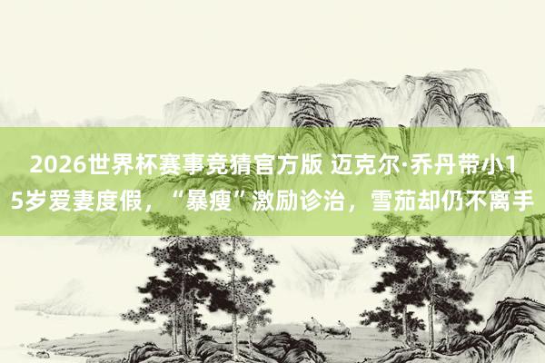 2026世界杯赛事竞猜官方版 迈克尔·乔丹带小15岁爱妻度假，“暴瘦”激励诊治，雪茄却仍不离手