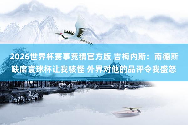 2026世界杯赛事竞猜官方版 吉梅内斯：南德斯缺席寰球杯让我骇怪 外界对他的品评令我盛怒