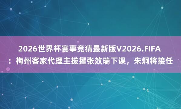 2026世界杯赛事竞猜最新版V2026.FIFA ：梅州客家代理主拔擢张效瑞下课，朱炯将接任