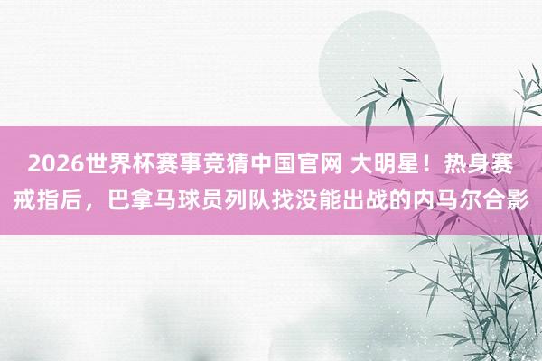 2026世界杯赛事竞猜中国官网 大明星!热身赛戒指后,巴拿马球员列队找没能出战的内马尔合影