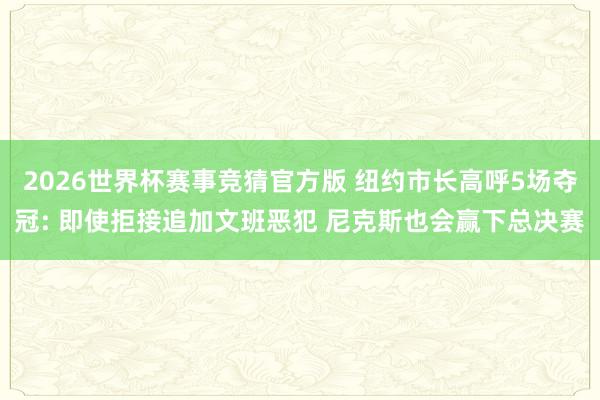 2026世界杯赛事竞猜官方版 纽约市长高呼5场夺冠: 即使拒接追加文班恶犯 尼克斯也会赢下总决赛