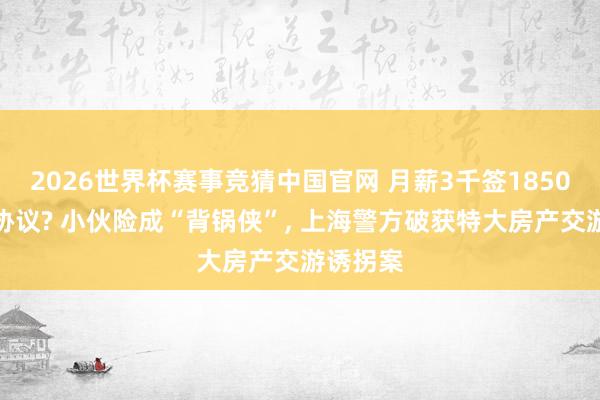 2026世界杯赛事竞猜中国官网 月薪3千签1850万购房协议? 小伙险成“背锅侠”， 上海警方破获特大房产交游诱拐案