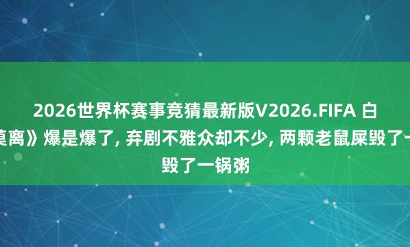 2026世界杯赛事竞猜最新版V2026.FIFA 白鹿《莫离》爆是爆了， 弃剧不雅众却不少， 两颗老鼠屎毁了一锅粥