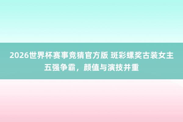 2026世界杯赛事竞猜官方版 斑彩螺奖古装女主五强争霸,颜值与演技并重