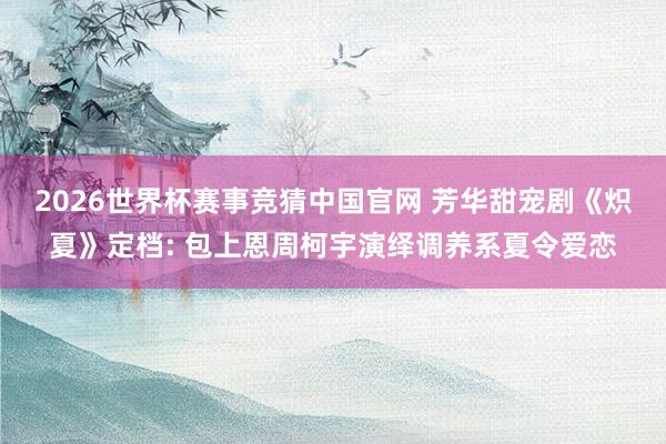 2026世界杯赛事竞猜中国官网 芳华甜宠剧《炽夏》定档: 包上恩周柯宇演绎调养系夏令爱恋