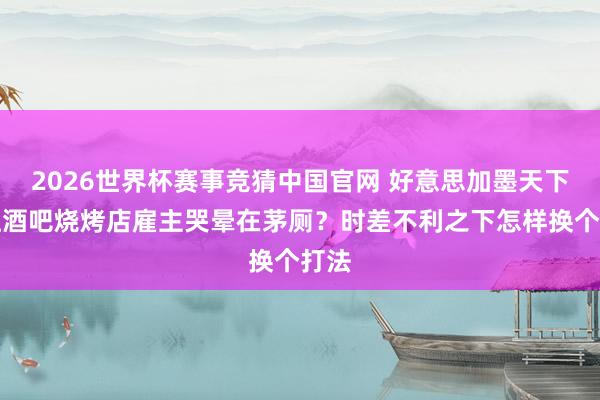 2026世界杯赛事竞猜中国官网 好意思加墨天下杯让酒吧烧烤店雇主哭晕在茅厕？时差不利之下怎样换个打法